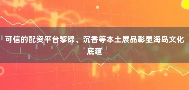 可信的配资平台黎锦、沉香等本土展品彰显海岛文化底蕴