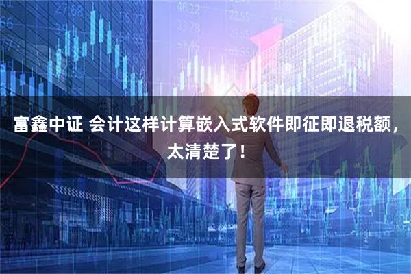 富鑫中证 会计这样计算嵌入式软件即征即退税额，太清楚了！