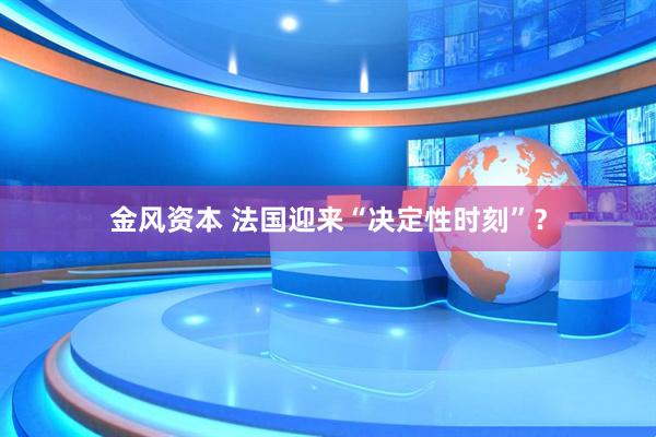 金风资本 法国迎来“决定性时刻”?