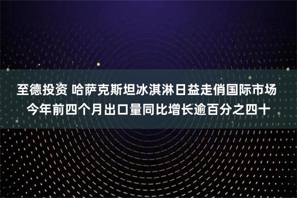 至德投资 哈萨克斯坦冰淇淋日益走俏国际市场 今年前四个月出口量同比增长逾百分之四十
