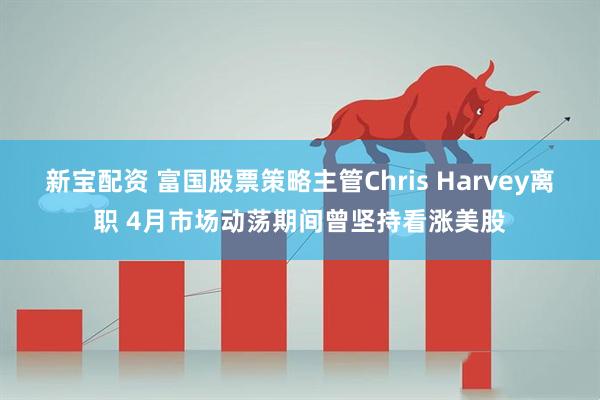 新宝配资 富国股票策略主管Chris Harvey离职 4月市场动荡期间曾坚持看涨美股