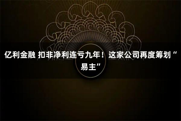 亿利金融 扣非净利连亏九年！这家公司再度筹划“易主”