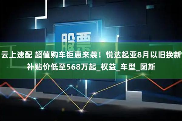 云上速配 超值购车钜惠来袭!悦达起亚8月以旧换新补贴价低至568万起_权益_车型_图斯