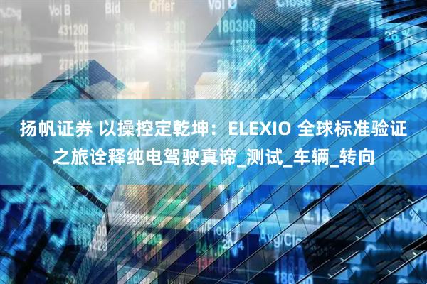 扬帆证券 以操控定乾坤:ELEXIO 全球标准验证之旅诠释纯电驾驶真谛_测试_车辆_转向