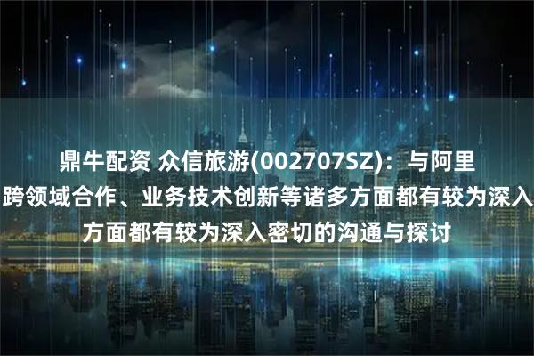 鼎牛配资 众信旅游(002707SZ)：与阿里在战略发展方向、跨领域合作、业务技术创新等诸多方面都有较为深入密切的沟通与探讨