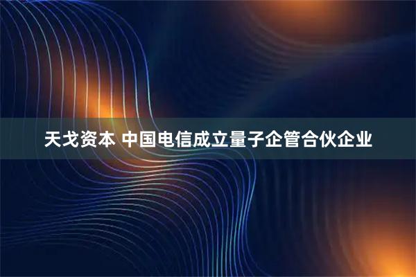 天戈资本 中国电信成立量子企管合伙企业