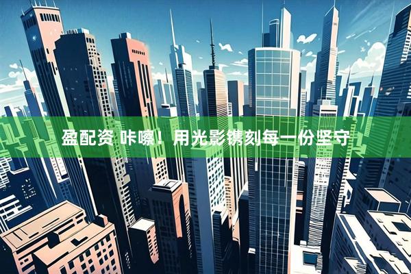 盈配资 咔嚓！用光影镌刻每一份坚守