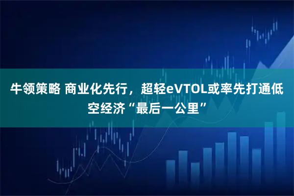 牛领策略 商业化先行，超轻eVTOL或率先打通低空经济“最后一公里”