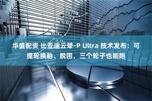 华盛配资 比亚迪云辇-P Ultra 技术发布：可提轮换胎、脱困，三个轮子也能跑