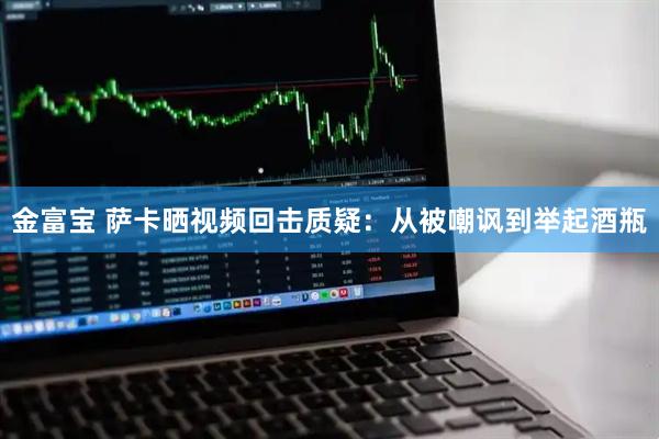 金富宝 萨卡晒视频回击质疑：从被嘲讽到举起酒瓶