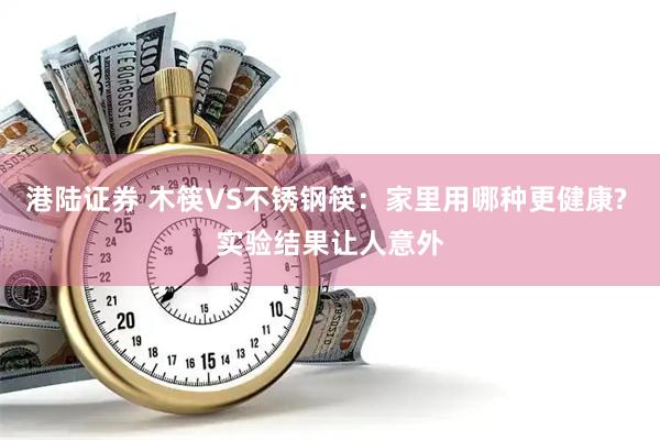 港陆证券 木筷VS不锈钢筷：家里用哪种更健康? 实验结果让人意外